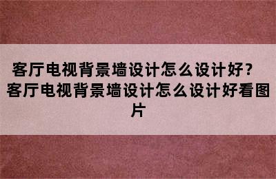 客厅电视背景墙设计怎么设计好？ 客厅电视背景墙设计怎么设计好看图片